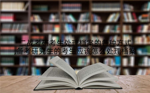 二战考研考生处理档案的各种方式,备考研究生的考生应该怎么处理档案