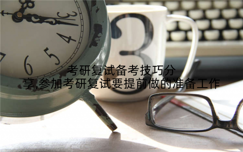 考研复试备考技巧分享,参加考研复试要提前做的准备工作