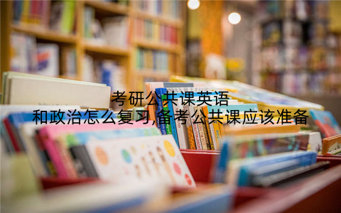 考研公共课英语和政治怎么复习,备考公共课应该准备