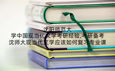 沈阳师范大学中国现当代文学考研经验,考研备考沈师大现当代文学应该如何复习专业课