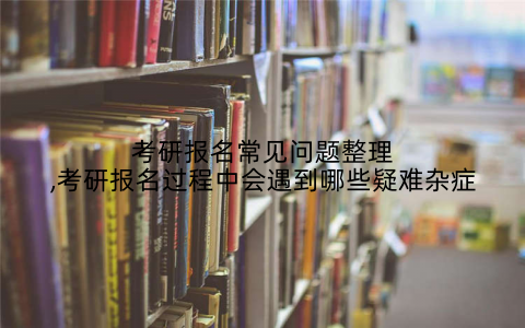 考研报名常见问题整理,考研报名过程中会遇到哪些疑难杂症