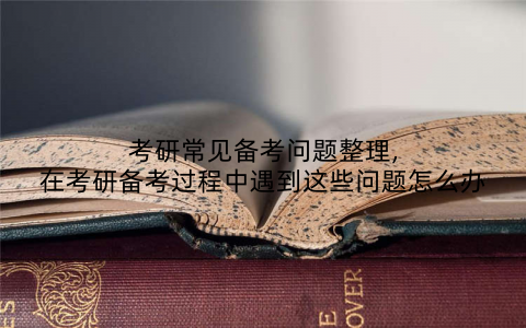 考研常见备考问题整理,在考研备考过程中遇到这些问题怎么办