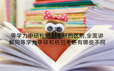 同等学力申硕和统招考研的区别,全面讲解同等学力申硕和统招考研有哪些不同