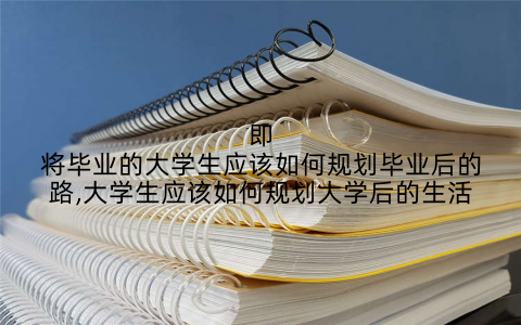 即将毕业的大学生应该如何规划毕业后的路,大学生应该如何规划大学后的生活