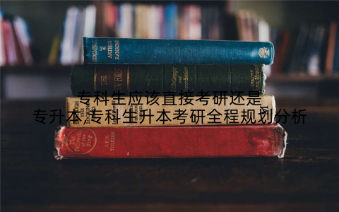 专科生应该直接考研还是专升本,专科生升本考研全程规划分析