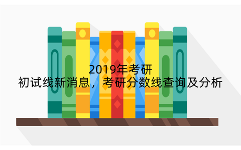 2019年考研初试线新消息，考研分数线查询及分析