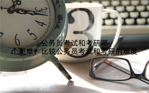 公务员考试和考研哪个更难？比较公务员考试和考研的难度
