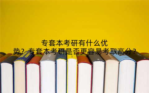 专套本考研有什么优势？专套本考研是否更容易考取高分？