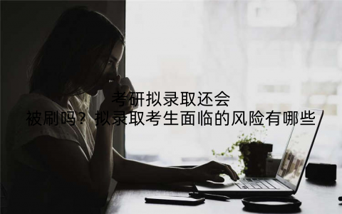 考研拟录取还会被刷吗？拟录取考生面临的风险有哪些