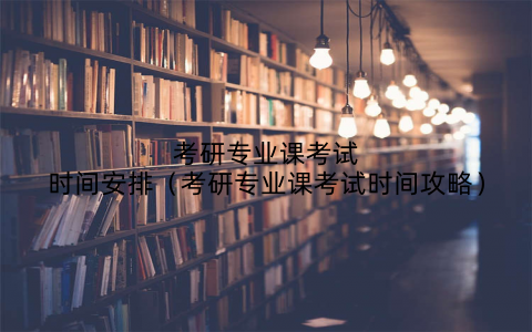 考研专业课考试时间安排（考研专业课考试时间攻略）