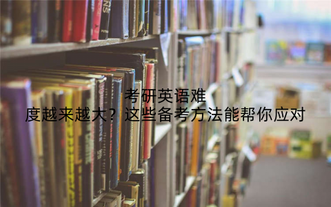 考研英语难度越来越大？这些备考方法能帮你应对