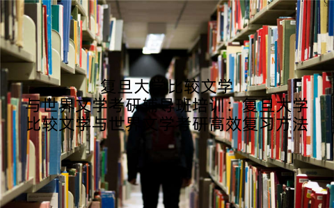 复旦大学比较文学与世界文学考研辅导班培训：复旦大学比较文学与世界文学考研高效复习方法