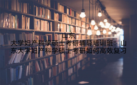 山东大学妇产科学硕士考研辅导培训班：山东大学妇产科学硕士考研如何高效复习