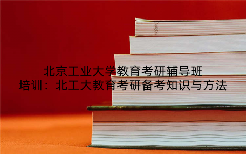 北京工业大学教育考研辅导班培训：北工大教育考研备考知识与方法