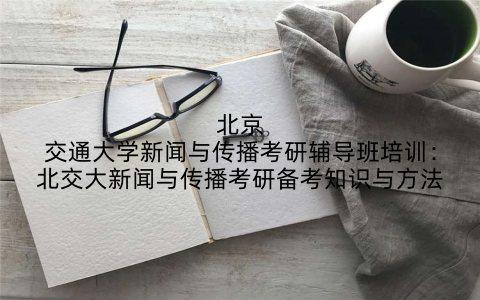 北京交通大学新闻与传播考研辅导班培训：北交大新闻与传播考研备考知识与方法