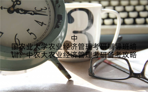 中国农业大学农业经济管理考研辅导班培训：中农大农业经济管理考研备考攻略