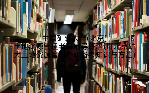 中国矿业大学(北京)土地资源管理考研辅导班培训(北京矿大土地资源管理考研备考知识与方法)
