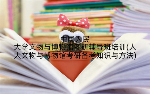 中国人民大学文物与博物馆考研辅导班培训(人大文物与博物馆考研备考知识与方法)
