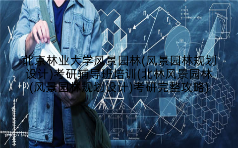 北京林业大学风景园林(风景园林规划设计)考研辅导班培训(北林风景园林(风景园林规划设计)考研完整攻略)