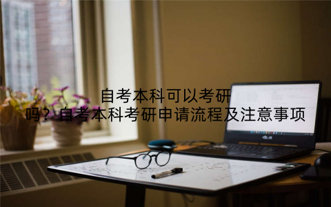 自考本科可以考研吗？自考本科考研申请流程及注意事项