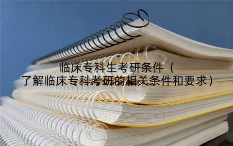 临床专科生考研条件（了解临床专科考研的相关条件和要求）