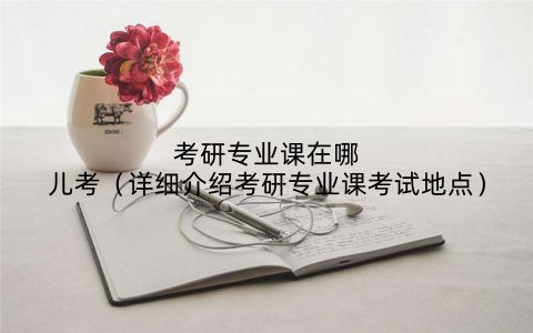 考研专业课在哪儿考（详细介绍考研专业课考试地点）