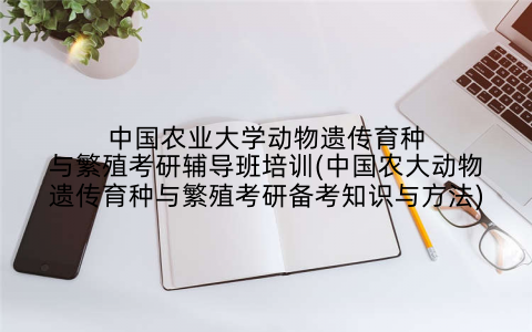 中国农业大学动物遗传育种与繁殖考研辅导班培训(中国农大动物遗传育种与繁殖考研备考知识与方法)
