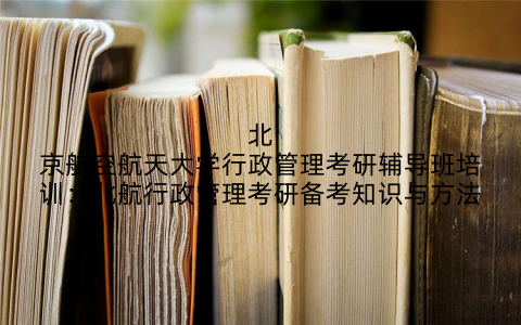 北京航空航天大学行政管理考研辅导班培训：北航行政管理考研备考知识与方法