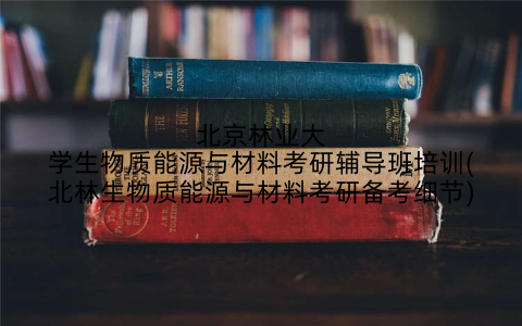 北京林业大学生物质能源与材料考研辅导班培训(北林生物质能源与材料考研备考细节)