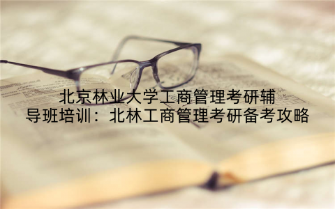 北京林业大学工商管理考研辅导班培训：北林工商管理考研备考攻略