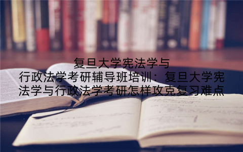 复旦大学宪法学与行政法学考研辅导班培训：复旦大学宪法学与行政法学考研怎样攻克复习难点