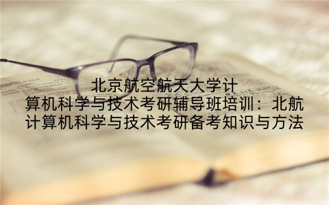 北京航空航天大学计算机科学与技术考研辅导班培训：北航计算机科学与技术考研备考知识与方法