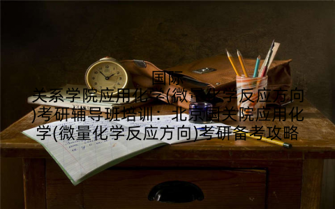 国际关系学院应用化学(微量化学反应方向)考研辅导班培训：北京国关院应用化学(微量化学反应方向)考研备考攻略