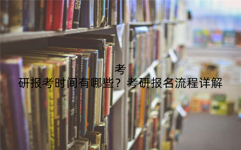 考研报考时间有哪些？考研报名流程详解
