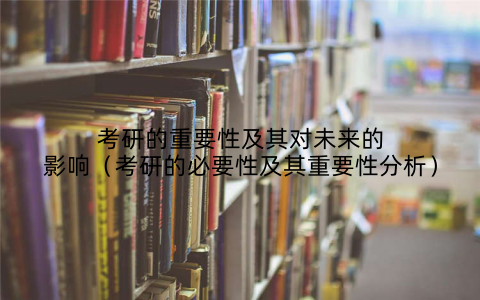 考研的重要性及其对未来的影响（考研的必要性及其重要性分析）