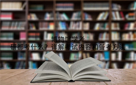 博物馆学考研都考什么？详解考试内容和备考方法