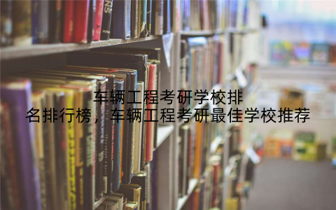 车辆工程考研学校排名排行榜，车辆工程考研最佳学校推荐