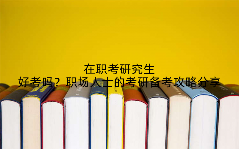 在职考研究生好考吗？职场人士的考研备考攻略分享