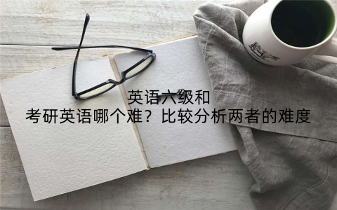 英语六级和考研英语哪个难？比较分析两者的难度