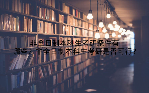 非全日制本科生考研条件有哪些？非全日制本科生考研是否可行？