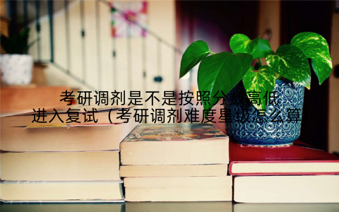 考研调剂是不是按照分数高低进入复试（考研调剂难度星级怎么算)