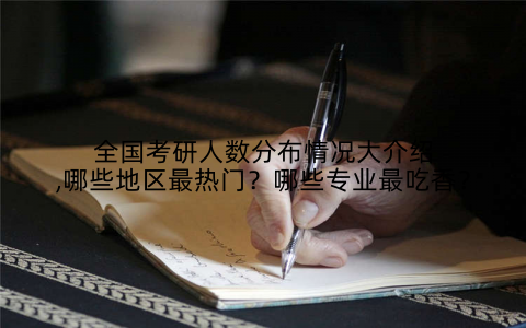 全国考研人数分布情况大介绍,哪些地区最热门？哪些专业最吃香？