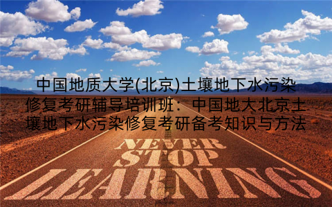中国地质大学(北京)土壤地下水污染修复考研辅导培训班：中国地大北京土壤地下水污染修复考研备考知识与方法
