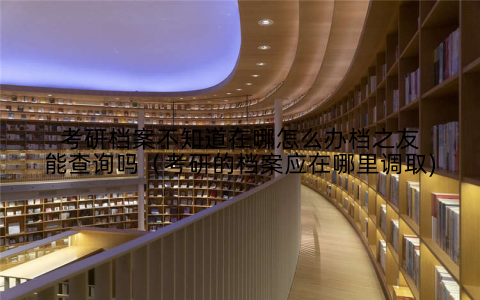 考研档案不知道在哪怎么办档之友能查询吗（考研的档案应在哪里调取)