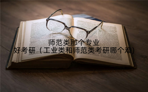 师范类那个专业好考研（工业类和师范类考研哪个难)