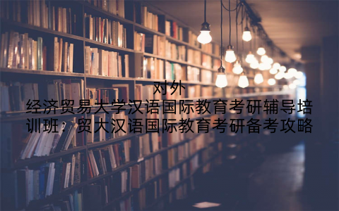 对外经济贸易大学汉语国际教育考研辅导培训班：贸大汉语国际教育考研备考攻略