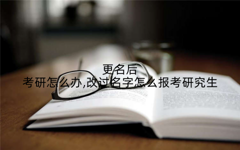 更名后考研怎么办,改过名字怎么报考研究生