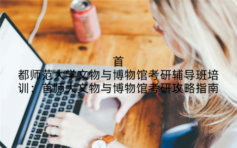 首都师范大学文物与博物馆考研辅导班培训：首师大文物与博物馆考研攻略指南