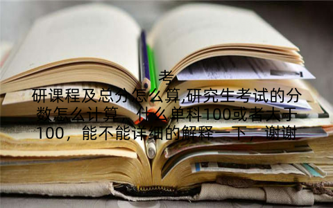 考研课程及总分怎么算,研究生考试的分数怎么计算，什么单科100或者大于100，能不能详细的解释一下，谢谢