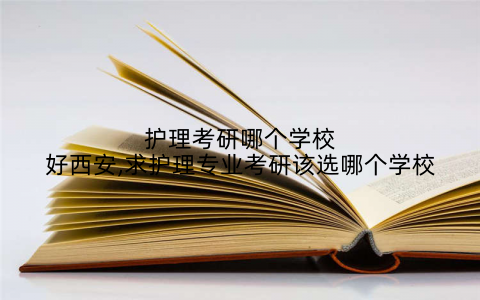 护理考研哪个学校好西安,求护理专业考研该选哪个学校